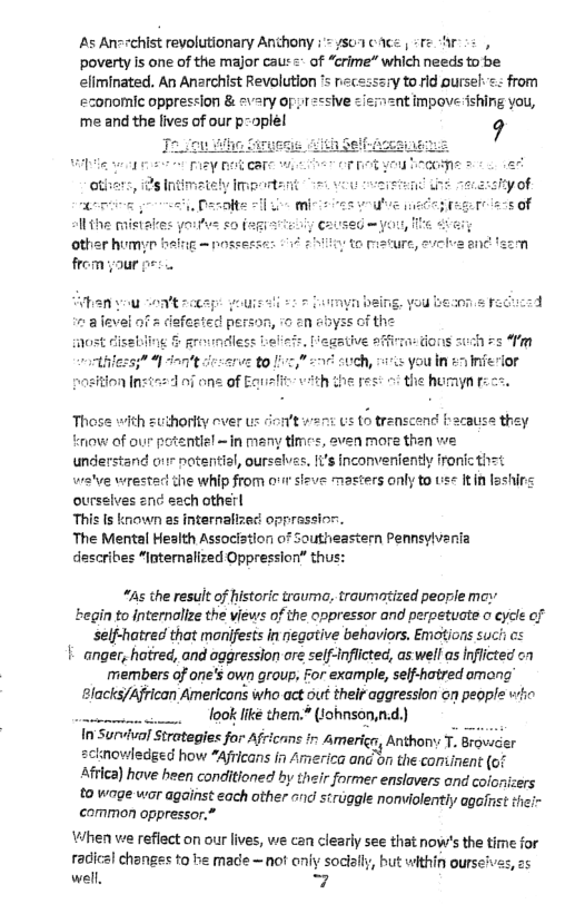 As An=rchist reyolutionary Anchony : = /507 cce | +re r s, poverty is one of the major cau: =* of “crime” which needs to be eliminated. An Anarchist Revolution 1y to rid pursel: < from economic oppression & =vary o impoveishing you, ‘me and the lives of our p-oplel 9  hthe pes o the humyn rzce.,  These with zuthority ver us ot went 1S o transcend Facause th tmow of our potentiel ~in many times, aven more then we understand orrr notential, oursslvas, 1’s inconvertently fronic thet wratve wrestad the whip from o1 sizve masters only to use It n loshins ourselves 2nc h otherl  This Is known as internalizact opprassion.  The Mental Health Associstion of Southeastern Pennsylveni describes “Internalized Oppression” thus:  “As the result of historic trauma, traumotized people moy ‘begin to internolize the views of the oppressor and perpetuate o eycle of self-hatred that monijests in negotive behaviors. Emotions such os | anger, hatred, and oggression are self-Inflicted, as well as Iflicted members of one’s own group, For example, selfhatred among Blacks/African Americons who act out their aggression on people vo . loOK Ik them.® (1ohnson,nd.) In Survival Strategies for Africans i Americ, Anthony T. Bravsder wledged how “Afticans in America an’on the comtinent (of  Africa) hove bheen conditioned by their former enslavers ond cofonizers  to wage war against each other and siruggle nonviolentiy agafnst thei common oppressor.*  VWhen we refiect on our lives, we can clearly see that now’s the time for radiczl changes to he made — not eniy socially, but within oursei well, 7  